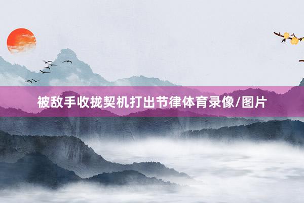被敌手收拢契机打出节律体育录像/图片