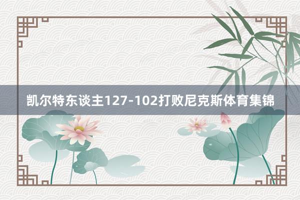 凯尔特东谈主127-102打败尼克斯体育集锦