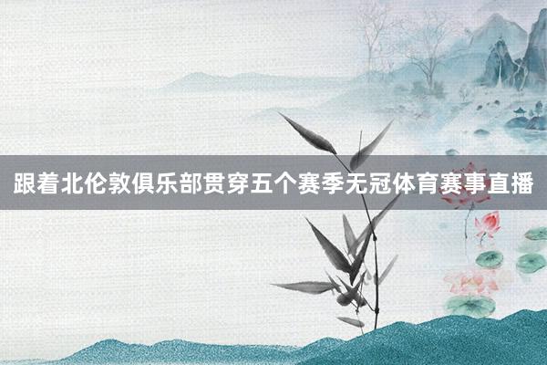 跟着北伦敦俱乐部贯穿五个赛季无冠体育赛事直播