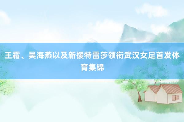 王霜、吴海燕以及新援特雷莎领衔武汉女足首发体育集锦
