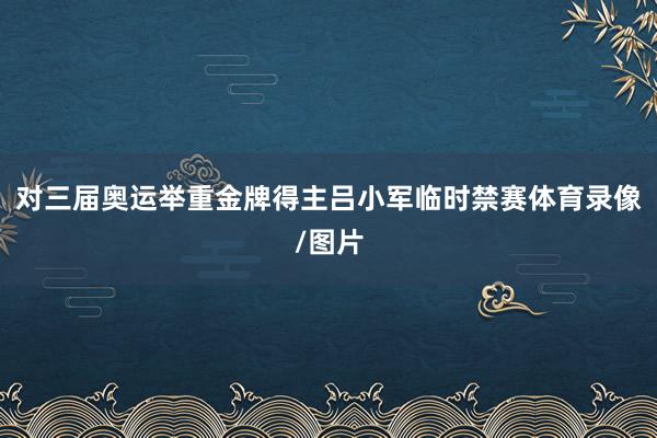 对三届奥运举重金牌得主吕小军临时禁赛体育录像/图片