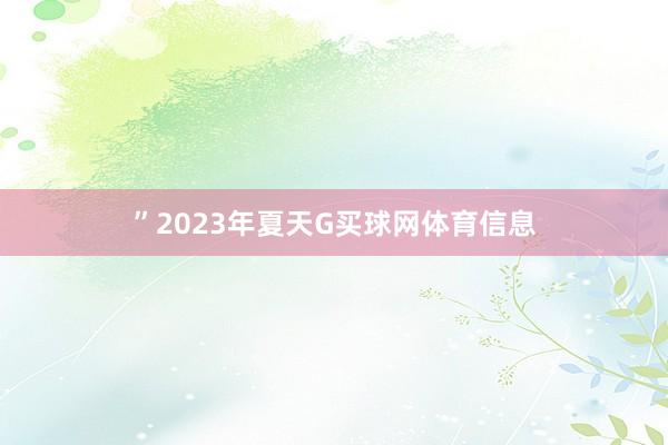 ”　　2023年夏天G买球网体育信息