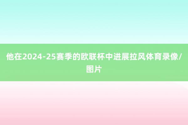 他在2024-25赛季的欧联杯中进展拉风体育录像/图片