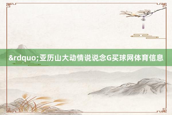 ”亚历山大动情说说念G买球网体育信息