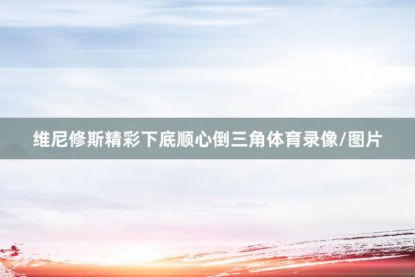 维尼修斯精彩下底顺心倒三角体育录像/图片