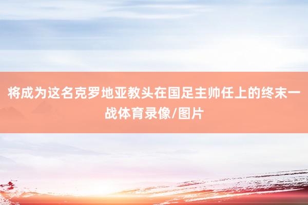 将成为这名克罗地亚教头在国足主帅任上的终末一战体育录像/图片