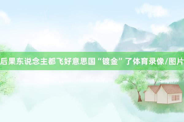 后果东说念主都飞好意思国“镀金”了体育录像/图片