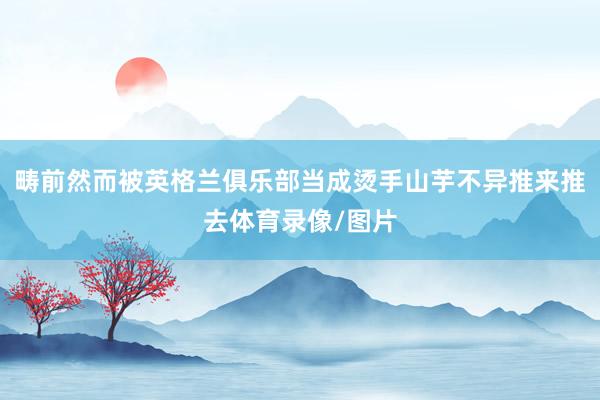 畴前然而被英格兰俱乐部当成烫手山芋不异推来推去体育录像/图片