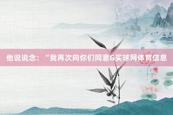 他说说念：“我再次向你们同意G买球网体育信息