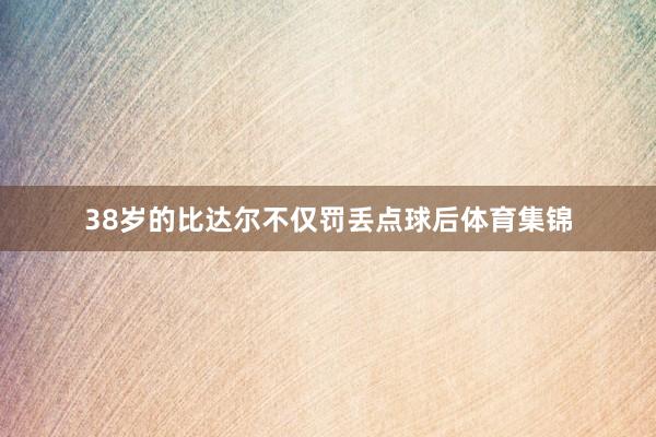 38岁的比达尔不仅罚丢点球后体育集锦