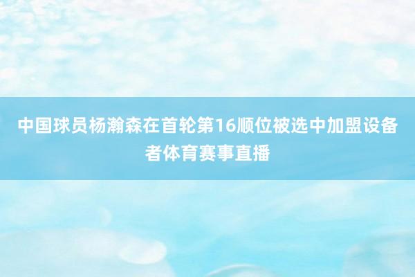 中国球员杨瀚森在首轮第16顺位被选中加盟设备者体育赛事直播