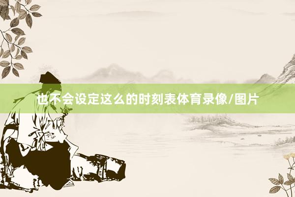 也不会设定这么的时刻表体育录像/图片