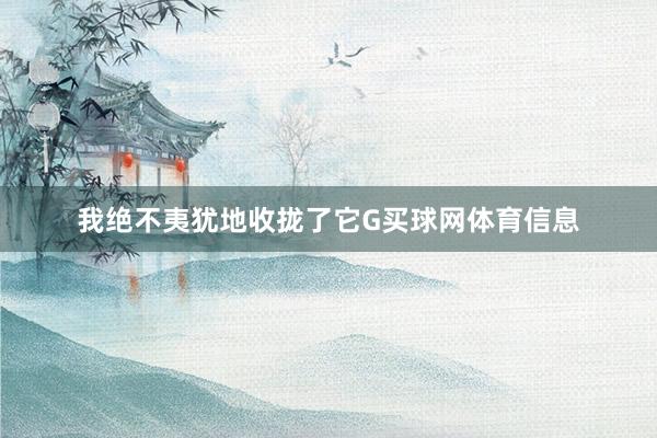 我绝不夷犹地收拢了它G买球网体育信息