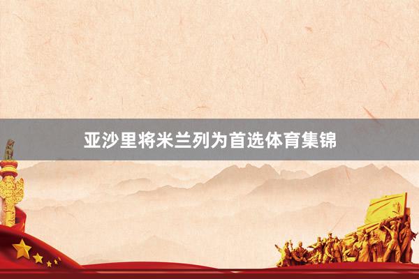 亚沙里将米兰列为首选体育集锦
