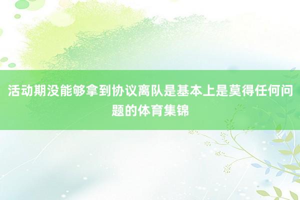 活动期没能够拿到协议离队是基本上是莫得任何问题的体育集锦