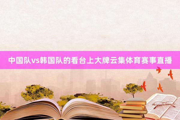 中国队vs韩国队的看台上大牌云集体育赛事直播