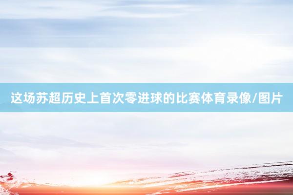 这场苏超历史上首次零进球的比赛体育录像/图片