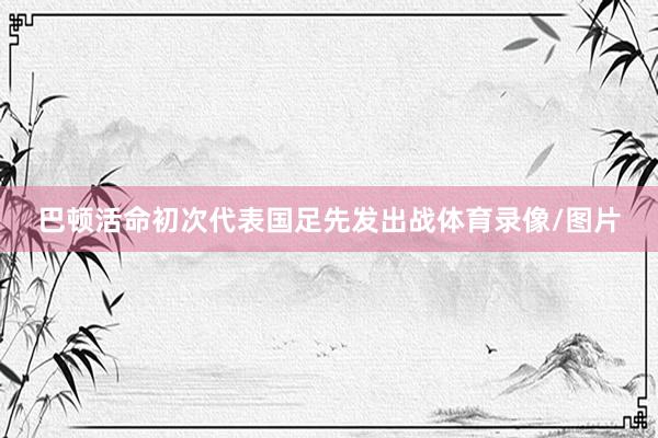 巴顿活命初次代表国足先发出战体育录像/图片