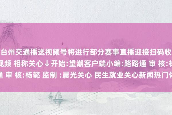 台州交通播送视频号将进行部分赛事直播迎接扫码收看↓↓↓更多顺眼视频 相称关心↓开始:望潮客户端小编:路路通 审 核:杨懿 监制 :晨光关心 民生就业关心新闻热门体育录像/图片