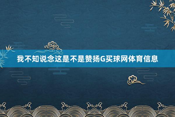 我不知说念这是不是赞扬G买球网体育信息