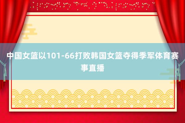 中国女篮以101-66打败韩国女篮夺得季军体育赛事直播