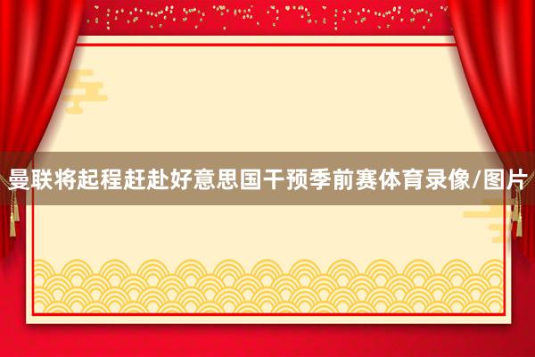 曼联将起程赶赴好意思国干预季前赛体育录像/图片