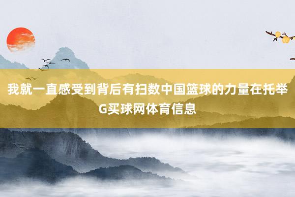 我就一直感受到背后有扫数中国篮球的力量在托举G买球网体育信息