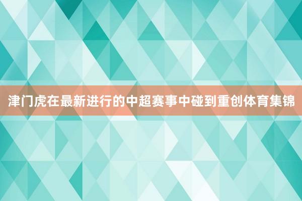 津门虎在最新进行的中超赛事中碰到重创体育集锦