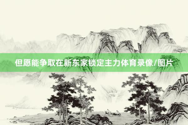但愿能争取在新东家锁定主力体育录像/图片