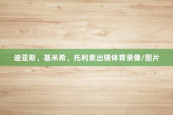 迪亚斯、基米希、托利索出镜体育录像/图片