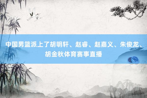 中国男篮派上了胡明轩、赵睿、赵嘉义、朱俊龙、胡金秋体育赛事直播