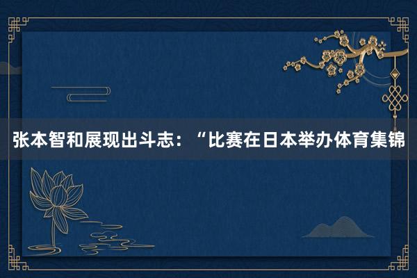张本智和展现出斗志：“比赛在日本举办体育集锦
