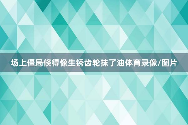 场上僵局倏得像生锈齿轮抹了油体育录像/图片