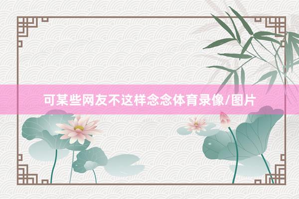 可某些网友不这样念念体育录像/图片