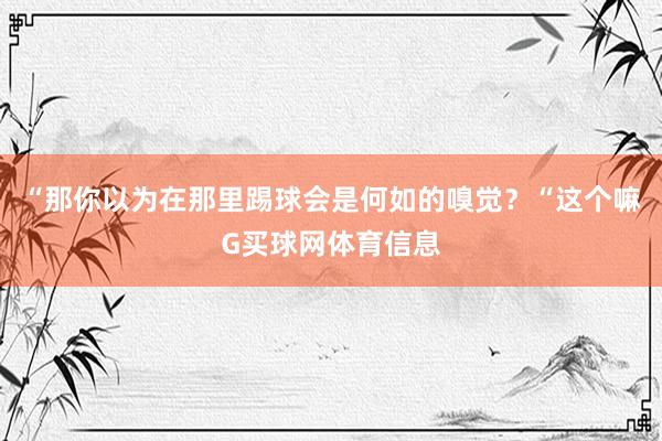 “那你以为在那里踢球会是何如的嗅觉？“这个嘛G买球网体育信息