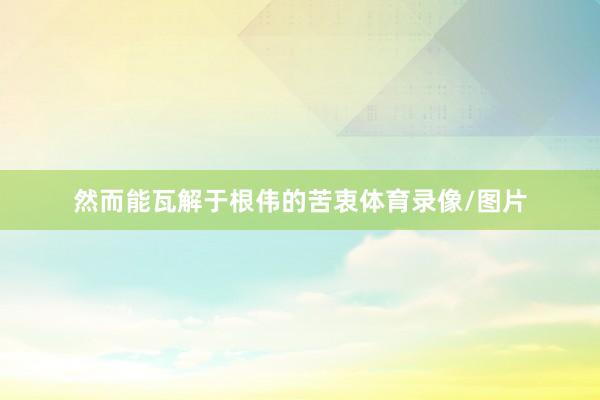 然而能瓦解于根伟的苦衷体育录像/图片