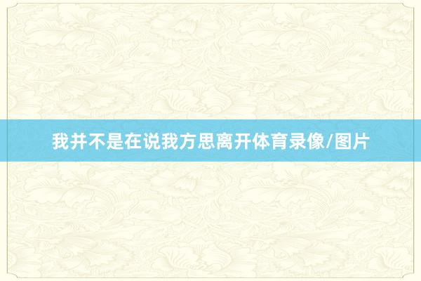 我并不是在说我方思离开体育录像/图片