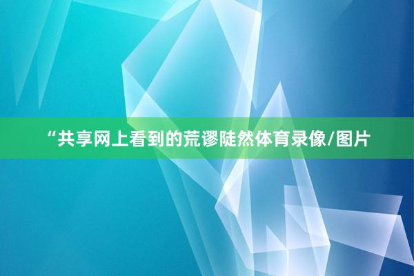 “共享网上看到的荒谬陡然体育录像/图片