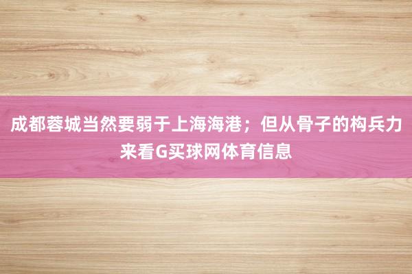 成都蓉城当然要弱于上海海港；但从骨子的构兵力来看G买球网体育信息