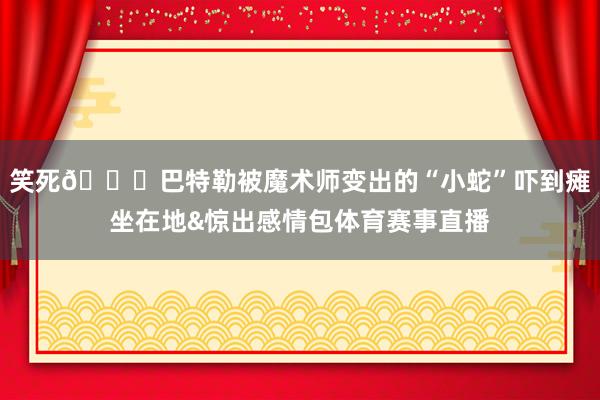 笑死😂巴特勒被魔术师变出的“小蛇”吓到瘫坐在地&惊出感情包体育赛事直播