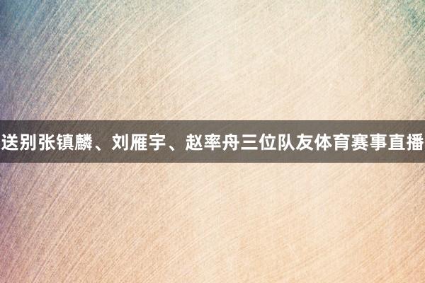 送别张镇麟、刘雁宇、赵率舟三位队友体育赛事直播