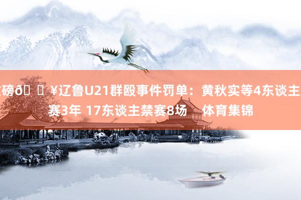 重磅💥辽鲁U21群殴事件罚单：黄秋实等4东谈主停赛3年 17东谈主禁赛8场    体育集锦