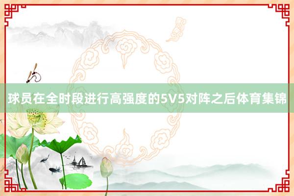 球员在全时段进行高强度的5V5对阵之后体育集锦