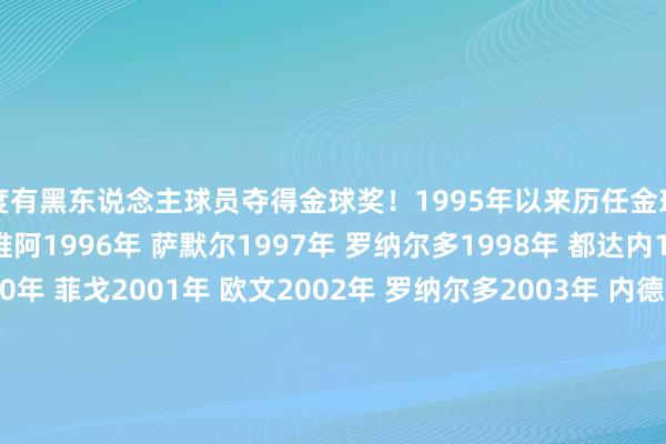 初度有黑东说念主球员夺得金球奖!1995年以来历任金球奖得主↓1995年 乔治-维阿1996年 萨默尔1997年 罗纳尔多1998年 都达内1999年 里瓦尔多2000年 菲戈2001年 欧文2002年 罗纳尔多2003年 内德维德2004年 舍甫琴科2005年 罗纳尔迪尼奥2006年 卡纳瓦罗2007年 卡卡2008年 C罗2009年 梅西2010年 梅西2011年 梅西2012年 梅西2013年 C罗2014年 C罗2015年 梅西2016年 C罗2017年 C罗2018年 莫德里奇2019年 梅西2020年 -2021年 梅西2022年 本泽马2023年 梅西2024年 罗德里2025年 登贝莱体育赛事直播