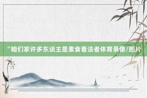 “咱们家许多东谈主是素食看法者体育录像/图片
