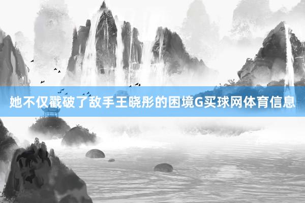 她不仅戳破了敌手王晓彤的困境G买球网体育信息