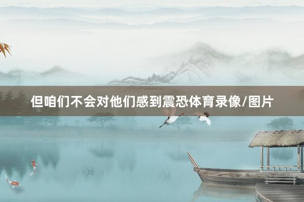 但咱们不会对他们感到震恐体育录像/图片