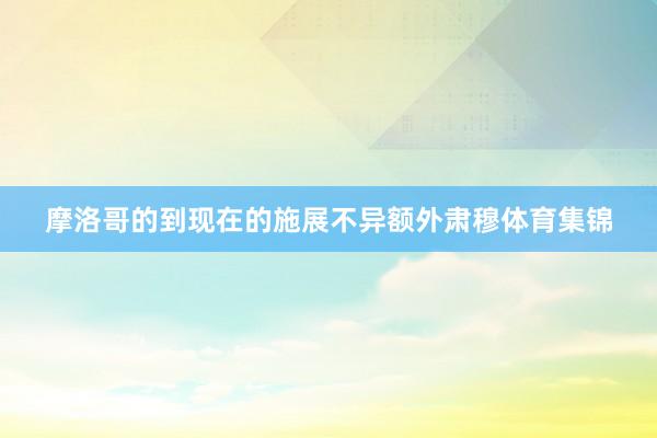 摩洛哥的到现在的施展不异额外肃穆体育集锦