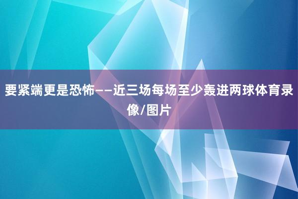 要紧端更是恐怖——近三场每场至少轰进两球体育录像/图片
