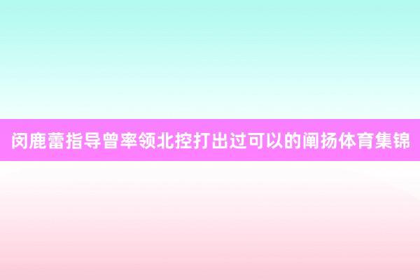 闵鹿蕾指导曾率领北控打出过可以的阐扬体育集锦